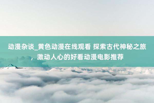 动漫杂谈_黄色动漫在线观看 探索古代神秘之旅，激动人心的好看动漫电影推荐