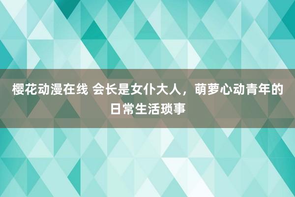 樱花动漫在线 会长是女仆大人，萌萝心动青年的日常生活琐事