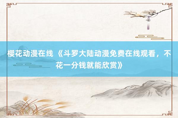 樱花动漫在线 《斗罗大陆动漫免费在线观看，不花一分钱就能欣赏》