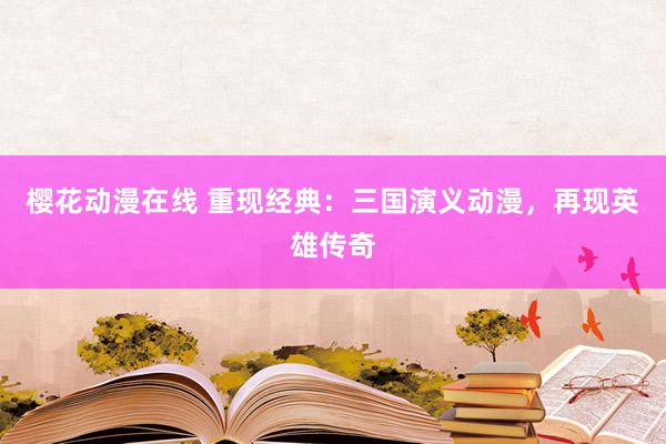 樱花动漫在线 重现经典：三国演义动漫，再现英雄传奇