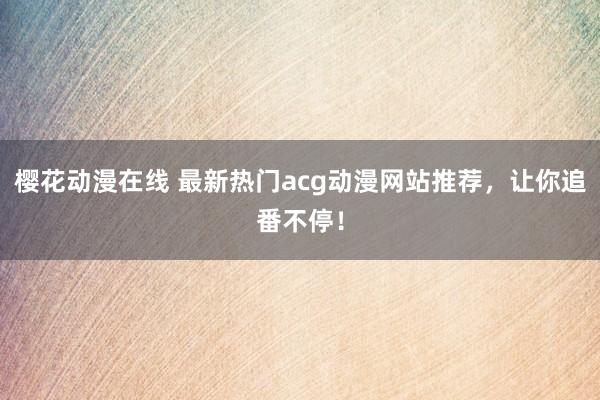 樱花动漫在线 最新热门acg动漫网站推荐，让你追番不停！