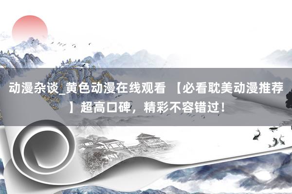 动漫杂谈_黄色动漫在线观看 【必看耽美动漫推荐】超高口碑，精彩不容错过！