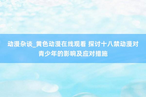 动漫杂谈_黄色动漫在线观看 探讨十八禁动漫对青少年的影响及应对措施