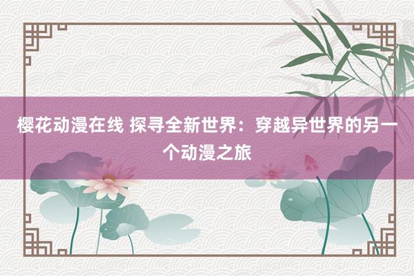 樱花动漫在线 探寻全新世界：穿越异世界的另一个动漫之旅