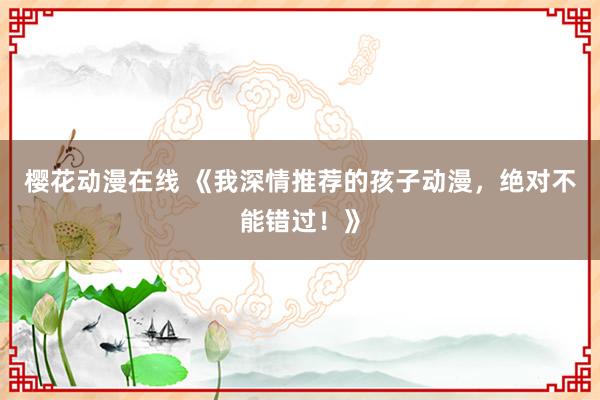 樱花动漫在线 《我深情推荐的孩子动漫，绝对不能错过！》