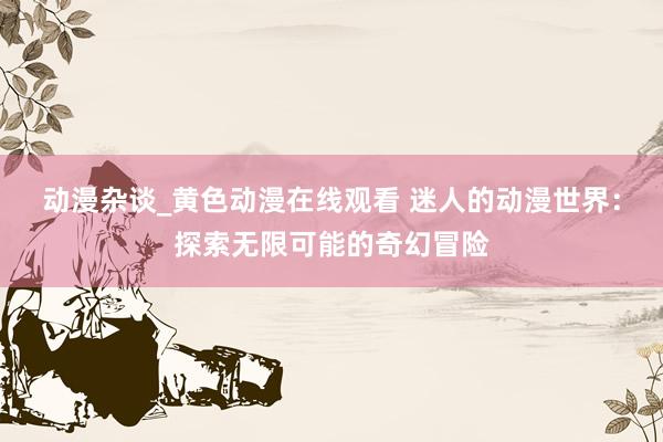 动漫杂谈_黄色动漫在线观看 迷人的动漫世界：探索无限可能的奇幻冒险