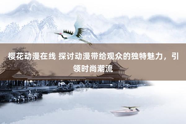 樱花动漫在线 探讨动漫带给观众的独特魅力，引领时尚潮流
