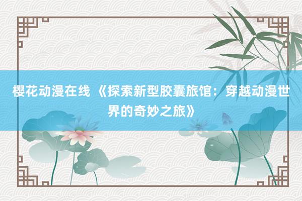 樱花动漫在线 《探索新型胶囊旅馆：穿越动漫世界的奇妙之旅》