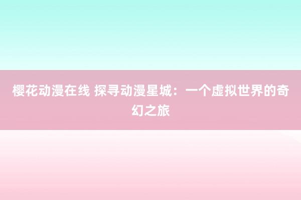 樱花动漫在线 探寻动漫星城：一个虚拟世界的奇幻之旅