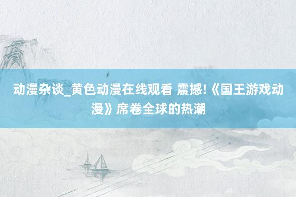 动漫杂谈_黄色动漫在线观看 震撼!《国王游戏动漫》席卷全球的热潮