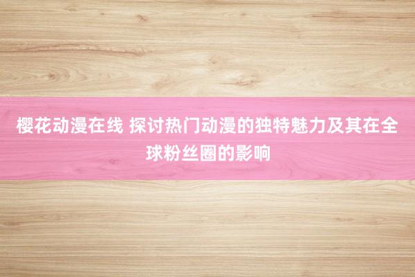 樱花动漫在线 探讨热门动漫的独特魅力及其在全球粉丝圈的影响