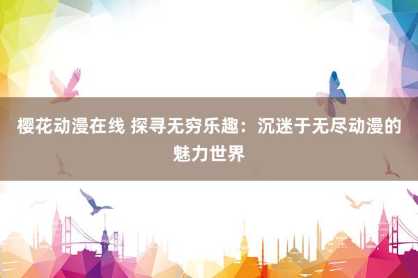 樱花动漫在线 探寻无穷乐趣：沉迷于无尽动漫的魅力世界