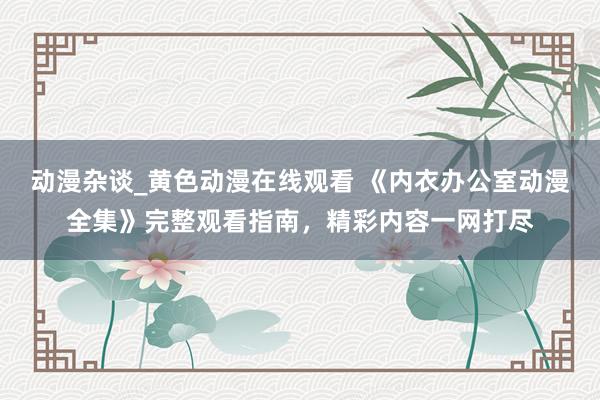 动漫杂谈_黄色动漫在线观看 《内衣办公室动漫全集》完整观看指南，精彩内容一网打尽