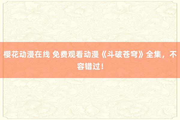 樱花动漫在线 免费观看动漫《斗破苍穹》全集，不容错过！