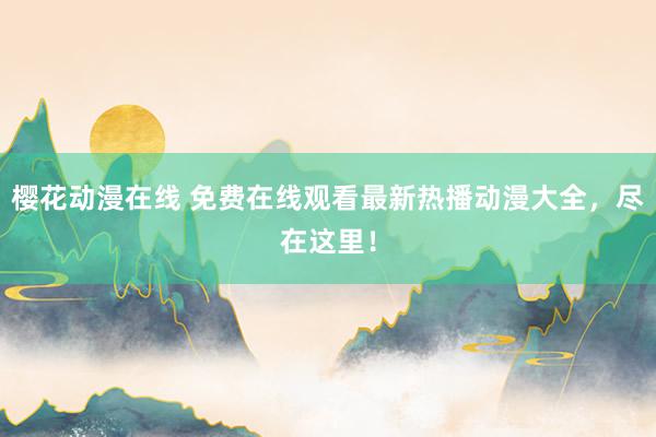 樱花动漫在线 免费在线观看最新热播动漫大全，尽在这里！