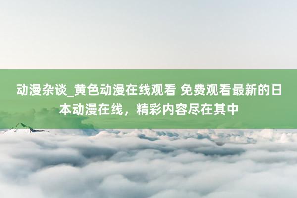 动漫杂谈_黄色动漫在线观看 免费观看最新的日本动漫在线，精彩内容尽在其中