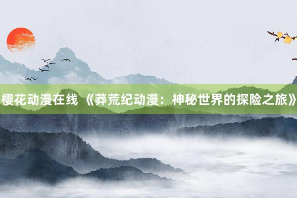 樱花动漫在线 《莽荒纪动漫：神秘世界的探险之旅》