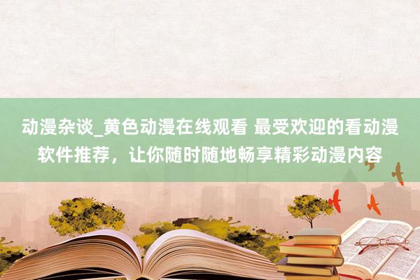 动漫杂谈_黄色动漫在线观看 最受欢迎的看动漫软件推荐，让你随时随地畅享精彩动漫内容