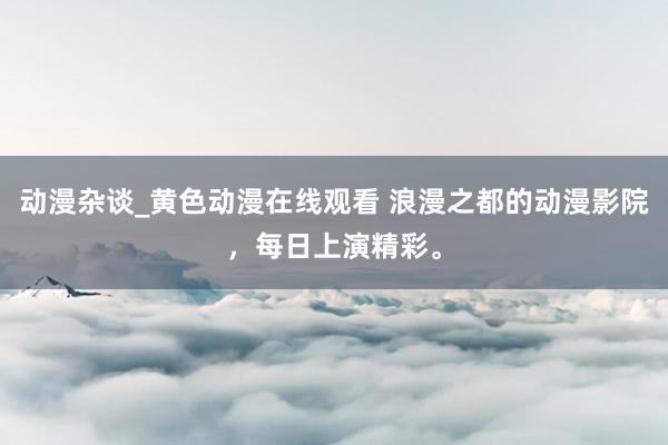 动漫杂谈_黄色动漫在线观看 浪漫之都的动漫影院，每日上演精彩。