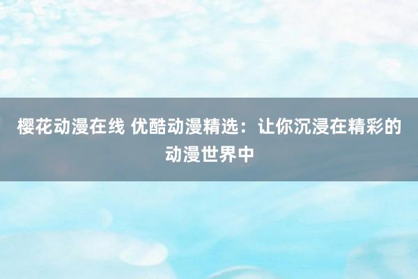 樱花动漫在线 优酷动漫精选：让你沉浸在精彩的动漫世界中