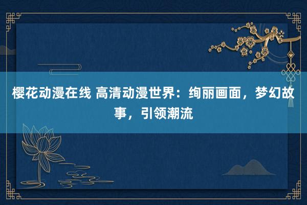 樱花动漫在线 高清动漫世界：绚丽画面，梦幻故事，引领潮流