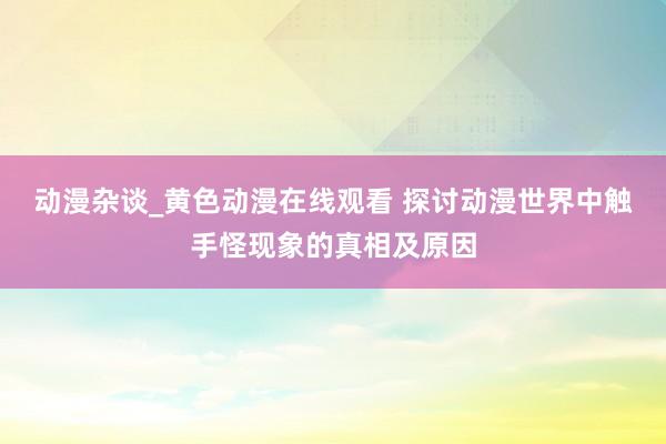 动漫杂谈_黄色动漫在线观看 探讨动漫世界中触手怪现象的真相及原因