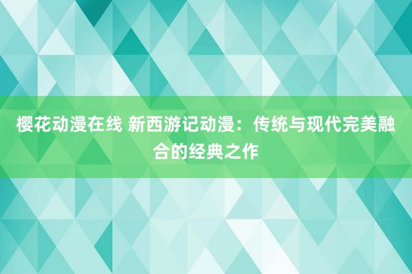 樱花动漫在线 新西游记动漫：传统与现代完美融合的经典之作