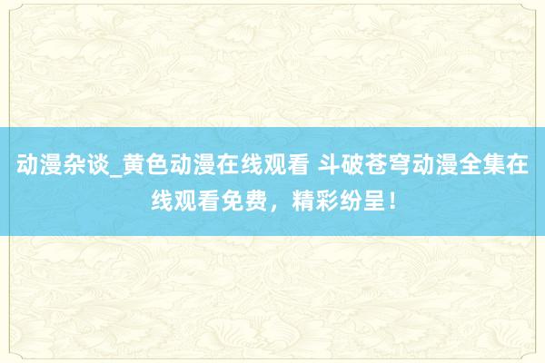 动漫杂谈_黄色动漫在线观看 斗破苍穹动漫全集在线观看免费，精彩纷呈！