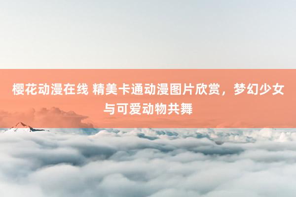樱花动漫在线 精美卡通动漫图片欣赏，梦幻少女与可爱动物共舞