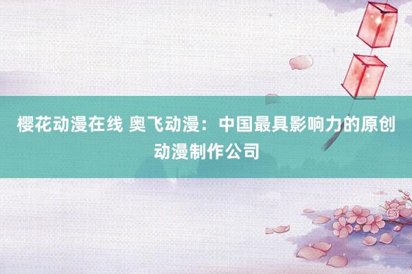 樱花动漫在线 奥飞动漫：中国最具影响力的原创动漫制作公司