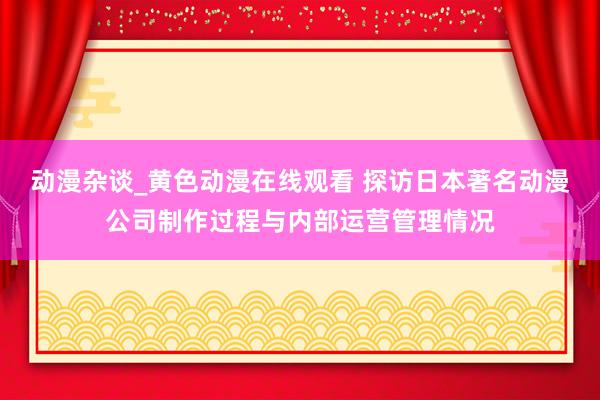 动漫杂谈_黄色动漫在线观看 探访日本著名动漫公司制作过程与内部运营管理情况