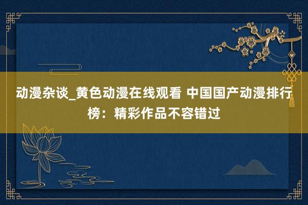 动漫杂谈_黄色动漫在线观看 中国国产动漫排行榜：精彩作品不容错过