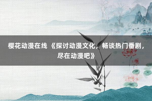 樱花动漫在线 《探讨动漫文化，畅谈热门番剧，尽在动漫吧》
