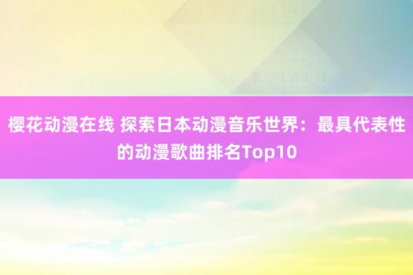 樱花动漫在线 探索日本动漫音乐世界：最具代表性的动漫歌曲排名Top10