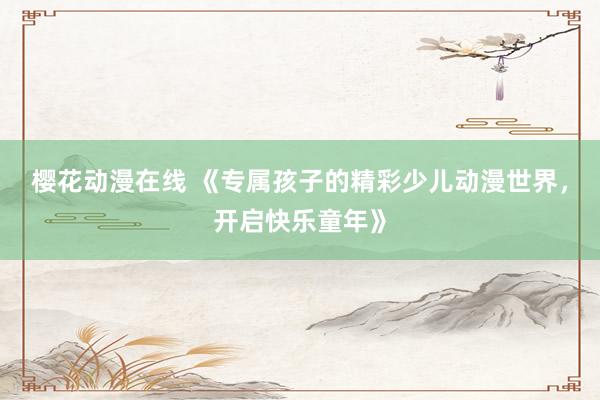 樱花动漫在线 《专属孩子的精彩少儿动漫世界，开启快乐童年》