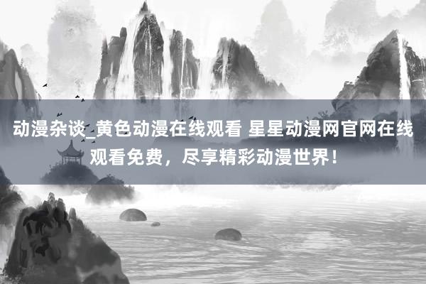 动漫杂谈_黄色动漫在线观看 星星动漫网官网在线观看免费，尽享精彩动漫世界！
