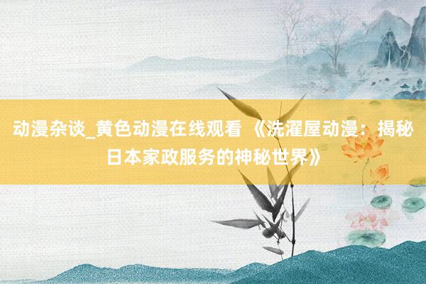 动漫杂谈_黄色动漫在线观看 《洗濯屋动漫：揭秘日本家政服务的神秘世界》
