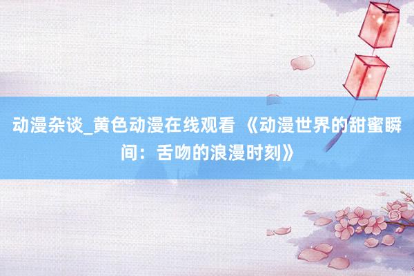 动漫杂谈_黄色动漫在线观看 《动漫世界的甜蜜瞬间：舌吻的浪漫时刻》