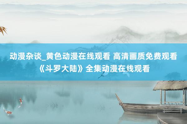 动漫杂谈_黄色动漫在线观看 高清画质免费观看《斗罗大陆》全集动漫在线观看