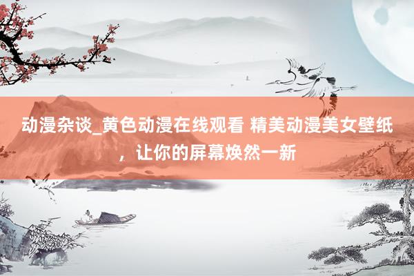 动漫杂谈_黄色动漫在线观看 精美动漫美女壁纸，让你的屏幕焕然一新