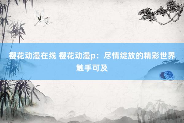 樱花动漫在线 樱花动漫p：尽情绽放的精彩世界触手可及