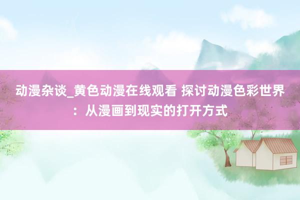 动漫杂谈_黄色动漫在线观看 探讨动漫色彩世界：从漫画到现实的打开方式