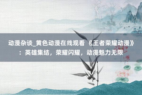 动漫杂谈_黄色动漫在线观看 《王者荣耀动漫》：英雄集结，荣耀闪耀，动漫魅力无限