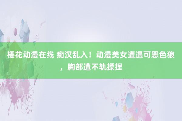 樱花动漫在线 痴汉乱入！动漫美女遭遇可恶色狼，胸部遭不轨揉捏