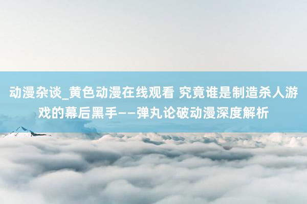 动漫杂谈_黄色动漫在线观看 究竟谁是制造杀人游戏的幕后黑手——弹丸论破动漫深度解析