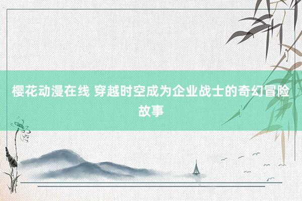 樱花动漫在线 穿越时空成为企业战士的奇幻冒险故事