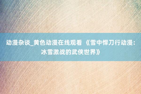 动漫杂谈_黄色动漫在线观看 《雪中悍刀行动漫：冰雪激战的武侠世界》