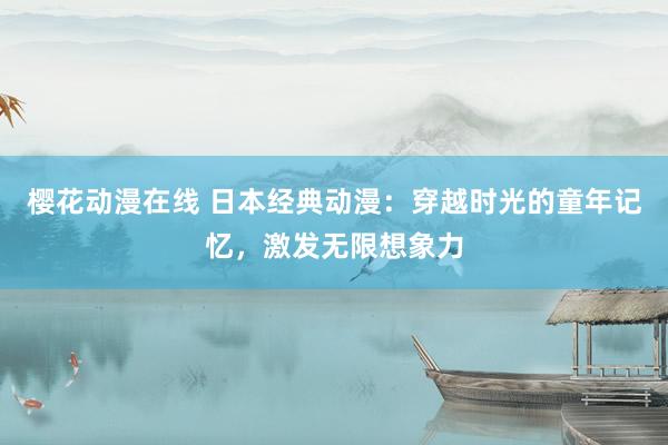 樱花动漫在线 日本经典动漫：穿越时光的童年记忆，激发无限想象力