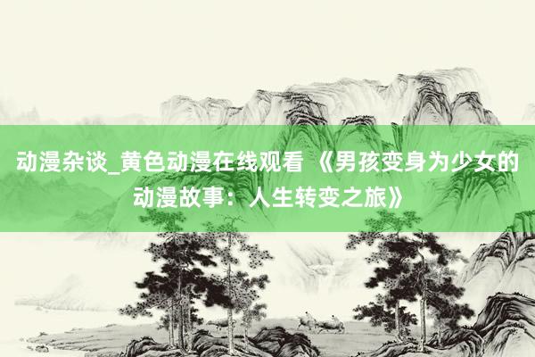 动漫杂谈_黄色动漫在线观看 《男孩变身为少女的动漫故事：人生转变之旅》