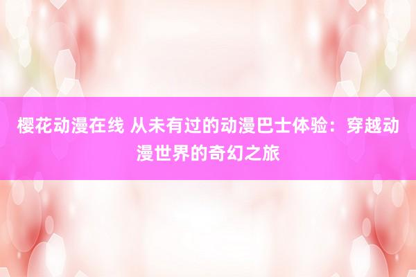 樱花动漫在线 从未有过的动漫巴士体验：穿越动漫世界的奇幻之旅